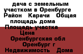дача с земельным участком в Оренбурге › Район ­ Карачи › Общая площадь дома ­ 55 › Площадь участка ­ 555 › Цена ­ 650 000 - Оренбургская обл., Оренбург г. Недвижимость » Дома, коттеджи, дачи продажа   